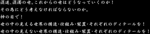 混迷、混濁の世。これからの世はどうなっていくのか！ その為にどう考えなければならないのか。 神の目で！ 世の中の見える世界の構造・仕組み・装置・それぞれのディテールを！ 世の中の見えない世界の構造・仕組み・装置・それぞれのディテールを！